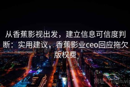 从香蕉影视出发，建立信息可信度判断：实用建议，香蕉影业ceo回应拖欠版权费