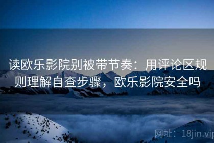 读欧乐影院别被带节奏：用评论区规则理解自查步骤，欧乐影院安全吗