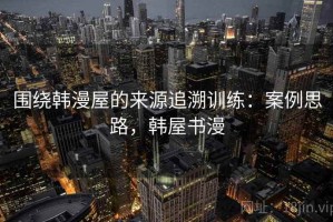 围绕韩漫屋的来源追溯训练：案例思路，韩屋书漫