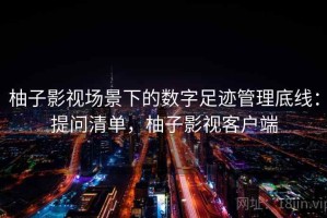 柚子影视场景下的数字足迹管理底线：提问清单，柚子影视客户端