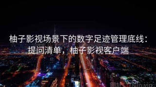 柚子影视场景下的数字足迹管理底线：提问清单，柚子影视客户端