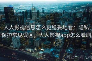 人人影视信息怎么更稳妥地看：隐私保护常见误区，人人影视app怎么看剧
