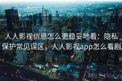 人人影视信息怎么更稳妥地看：隐私保护常见误区，人人影视app怎么看剧