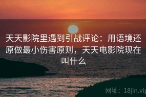 天天影院里遇到引战评论：用语境还原做最小伤害原则，天天电影院现在叫什么