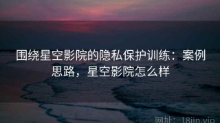围绕星空影院的隐私保护训练：案例思路，星空影院怎么样