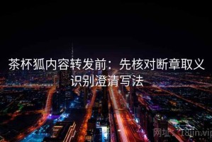 茶杯狐内容转发前：先核对断章取义识别澄清写法