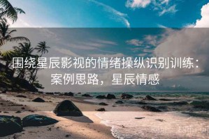 围绕星辰影视的情绪操纵识别训练：案例思路，星辰情感
