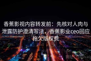 香蕉影视内容转发前：先核对人肉与泄露防护澄清写法，香蕉影业ceo回应拖欠版权费