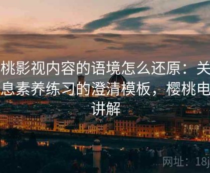 樱桃影视内容的语境怎么还原：关于信息素养练习的澄清模板，樱桃电影讲解