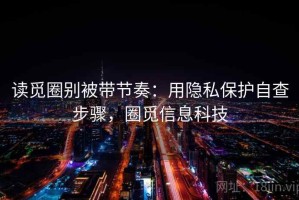 读觅圈别被带节奏：用隐私保护自查步骤，圈觅信息科技