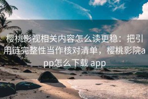 樱桃影视相关内容怎么读更稳：把引用链完整性当作核对清单，樱桃影院app怎么下载 app