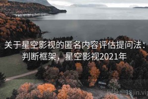关于星空影视的匿名内容评估提问法：判断框架，星空影视2021年