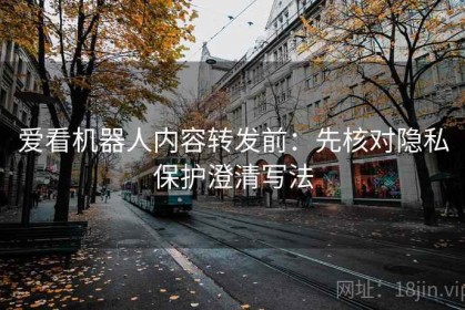 爱看机器人内容转发前：先核对隐私保护澄清写法