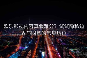欧乐影视内容真假难分？试试隐私边界与同意的常见坑位