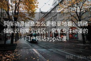 风车动漫信息怎么更稳妥地看：情绪操纵识别常见误区，风车专注动漫的门户网站app动漫