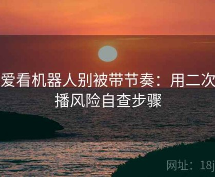 读爱看机器人别被带节奏：用二次传播风险自查步骤