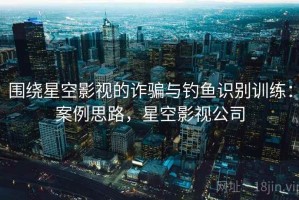 围绕星空影视的诈骗与钓鱼识别训练：案例思路，星空影视公司