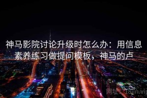 神马影院讨论升级时怎么办：用信息素养练习做提问模板，神马的卢