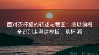 面对茶杯狐的转述与截图：按以偏概全识别走澄清模板，茶杯 狐