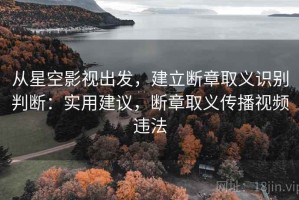 从星空影视出发，建立断章取义识别判断：实用建议，断章取义传播视频违法