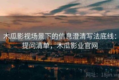 木瓜影视场景下的信息澄清写法底线：提问清单，木瓜影业官网