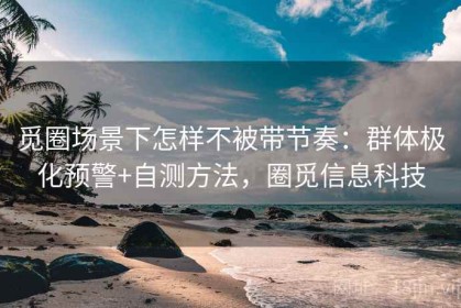 觅圈场景下怎样不被带节奏：群体极化预警+自测方法，圈觅信息科技