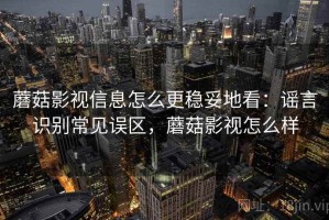 蘑菇影视信息怎么更稳妥地看：谣言识别常见误区，蘑菇影视怎么样