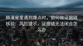 韩漫屋里遇到爆点时，如何做证据链核验：风险提示，证据链无法闭合怎么办