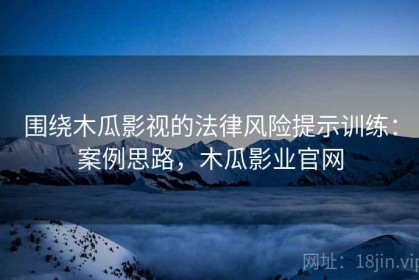 围绕木瓜影视的法律风险提示训练：案例思路，木瓜影业官网