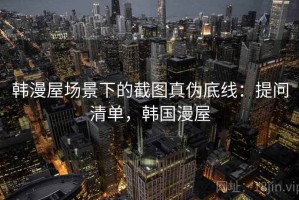 韩漫屋场景下的截图真伪底线：提问清单，韩国漫屋