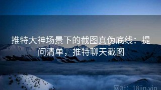 推特大神场景下的截图真伪底线：提问清单，推特聊天截图