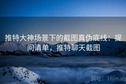 推特大神场景下的截图真伪底线：提问清单，推特聊天截图