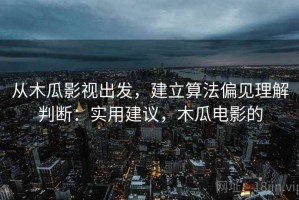 从木瓜影视出发，建立算法偏见理解判断：实用建议，木瓜电影的