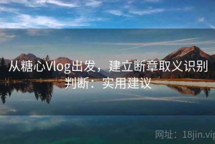 从糖心Vlog出发，建立断章取义识别判断：实用建议