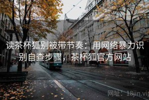 读茶杯狐别被带节奏：用网络暴力识别自查步骤，茶杯狐官方网站