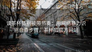 读茶杯狐别被带节奏：用网络暴力识别自查步骤，茶杯狐官方网站