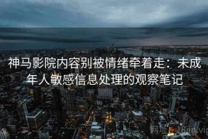 神马影院内容别被情绪牵着走：未成年人敏感信息处理的观察笔记