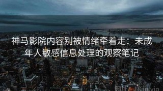 神马影院内容别被情绪牵着走：未成年人敏感信息处理的观察笔记