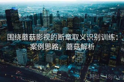 围绕蘑菇影视的断章取义识别训练：案例思路，蘑菇解析