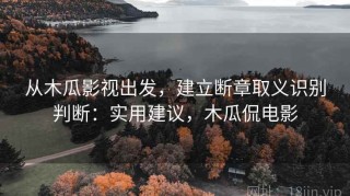 从木瓜影视出发，建立断章取义识别判断：实用建议，木瓜侃电影