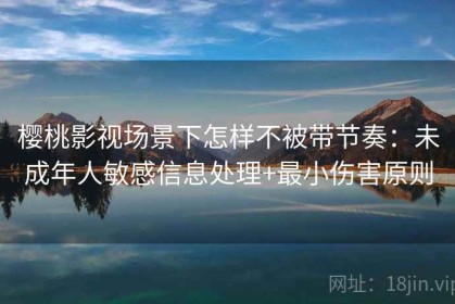 樱桃影视场景下怎样不被带节奏：未成年人敏感信息处理+最小伤害原则