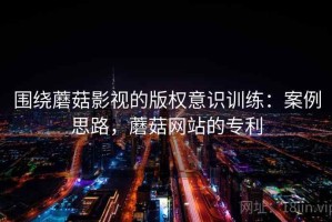 围绕蘑菇影视的版权意识训练：案例思路，蘑菇网站的专利