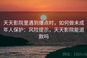 天天影院里遇到爆点时，如何做未成年人保护：风险提示，天天影院能退款吗