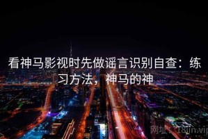 看神马影视时先做谣言识别自查：练习方法，神马的神