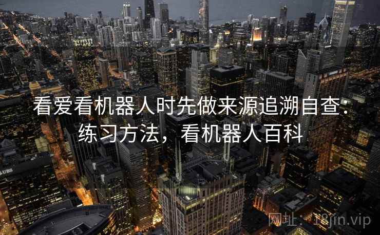 看爱看机器人时先做来源追溯自查：练习方法，看机器人百科