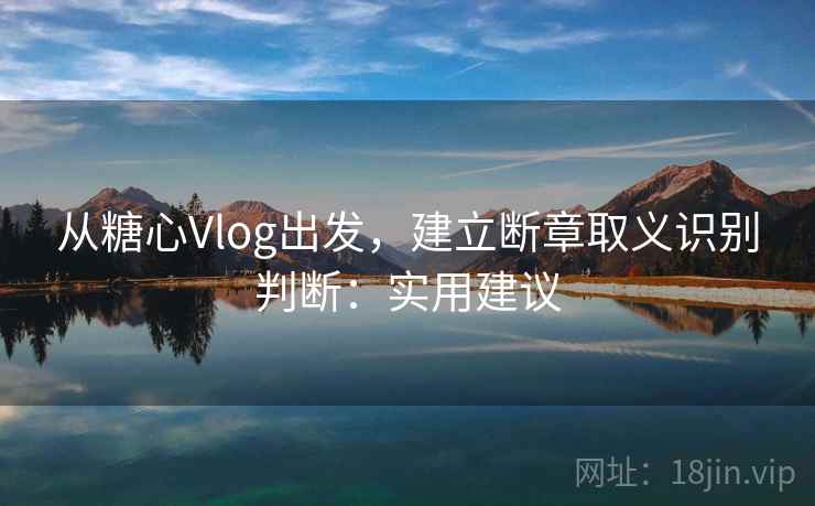 从糖心Vlog出发，建立断章取义识别判断：实用建议