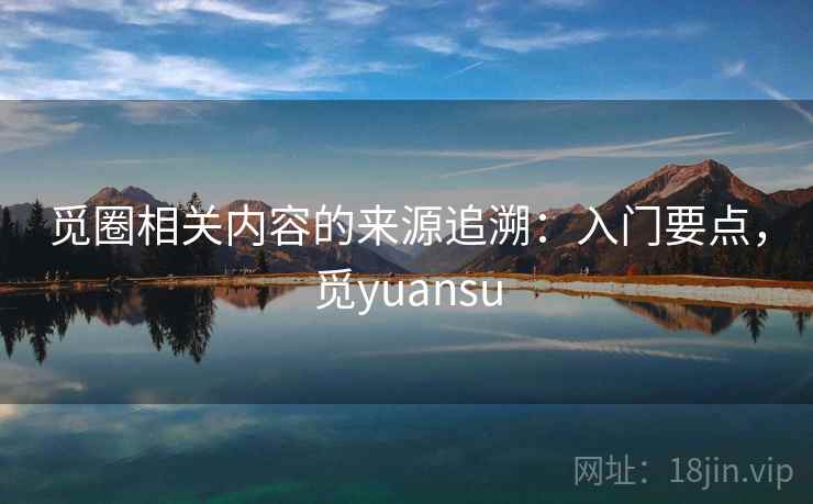 觅圈相关内容的来源追溯：入门要点，觅yuansu