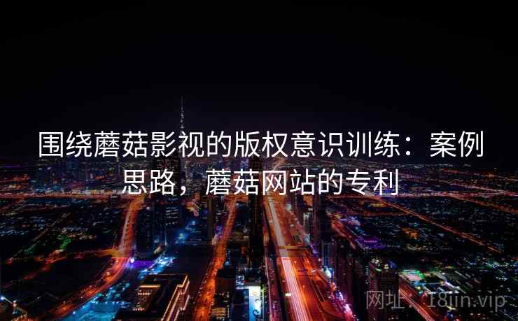 围绕蘑菇影视的版权意识训练：案例思路，蘑菇网站的专利