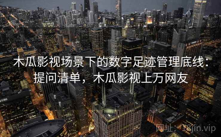 木瓜影视场景下的数字足迹管理底线：提问清单，木瓜影视上万网友
