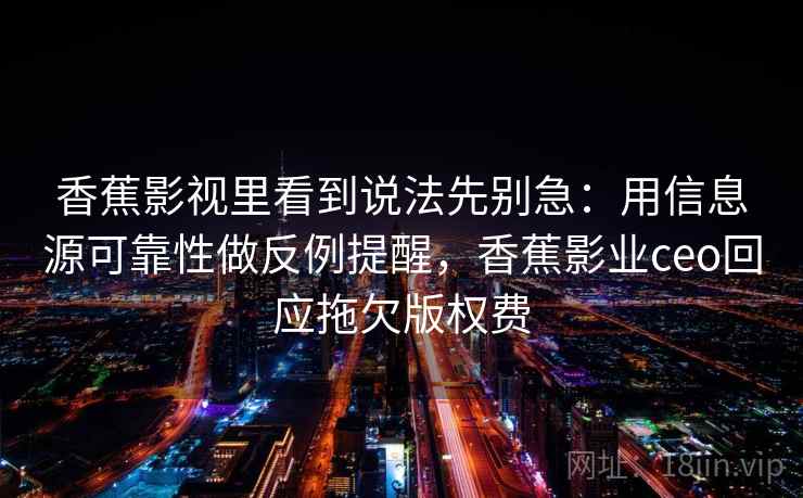 香蕉影视里看到说法先别急：用信息源可靠性做反例提醒，香蕉影业ceo回应拖欠版权费